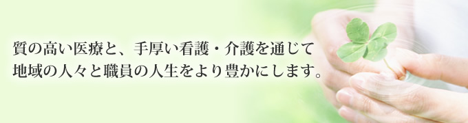 質の高い医療と、手厚い看護・介護を通じて 地域の人々と職員の人生をより豊かにします。